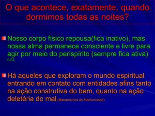 O que acontece, exatamente, quando dormimos todas as noites? Nosso corpo físico repousa(fica inativo), mas nossa alma permanece consciente e livre para agir por meio do perispírito (sempre fica ativa)  (LE);  Há aqueles que exploram o mundo espiritual entrando em contato com entidades afins tanto na ação construtiva do bem, quanto na ação deletéria do mal .(Mecanismos da Mediunidade). 