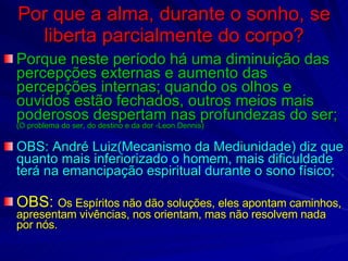 Por que a alma, durante o sonho, se liberta parcialmente do corpo? Porque neste período há uma diminuição das percepções externas e aumento das percepções internas; quando os olhos e ouvidos estão fechados, outros meios mais poderosos despertam nas profundezas do ser;  (O problema do ser, do destino e da dor -Leon Dennis) OBS: André Luiz(Mecanismo da Mediunidade) diz que quanto mais inferiorizado o homem, mais dificuldade terá na emancipação espiritual durante o sono físico; OBS:  Os Espíritos não dão soluções, eles apontam caminhos, apresentam vivências, nos orientam, mas não resolvem nada por nós. 