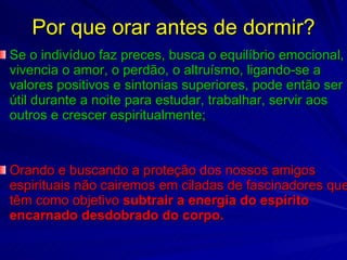 Por que orar antes de dormir? Se o indivíduo faz preces, busca o equilíbrio emocional, vivencia o amor, o perdão, o altruísmo, ligando-se a valores positivos e sintonias superiores, pode então ser útil durante a noite para estudar, trabalhar, servir aos outros e crescer espiritualmente; Orando e buscando a proteção dos nossos amigos espirituais não cairemos em ciladas de fascinadores que têm como objetivo  subtrair a energia do espírito encarnado desdobrado do corpo.  