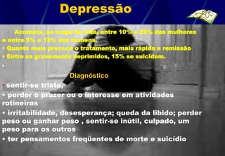 Depressão
    Acomete, ao longo da vida, entre 10% e 25% das mulheres
e entre 5% e 12% dos homens.
• Quanto mais precoce o tratamento, mais rápida a remissão
• Entre os gravemente deprimidos, 15% se suicidam.
•
                    Diagnóstico
• sentir-se triste,
• perder o prazer ou o interesse em atividades
rotineiras
• irritabilidade, desesperança; queda da libido; perder
peso ou ganhar peso , sentir-se inútil, culpado, um
peso para os outros
• ter pensamentos freqüentes de morte e suicídio
 