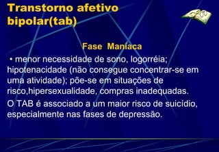 Transtorno afetivo
bipolar(tab)

                   Fase Maníaca
 • menor necessidade de sono, logorréia;
hipotenacidade (não consegue concentrar-se em
uma atividade); põe-se em situações de
risco,hipersexualidade, compras inadequadas.
O TAB é associado a um maior risco de suicídio,
especialmente nas fases de depressão.
 