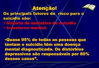 Atenção!
Os principais fatores de risco para o
suicídio são:
• história de tentativa de suicídio
• transtorno mental.


“Quase 95% de todas as pessoas que
tentam o suicídio têm uma doença
mental diagnosticada. Os distúrbios
depressivos são responsáveis por 80%
desses casos”.
 