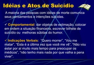 Idéias e Atos de Suicídio
A maioria das pessoas com idéias de morte comunica
seus pensamentos e intenções suicidas.

 Comportamental: dar objetos de estimação, colocar
em ordem a situação financeira, escrever bilhete de
suicídio ou melhoras súbitas do humor.

 Indicações Verbais: “Quero morrer”, “Vou me
matar”, “Esta é a última vez que você me vê”, “Não vou
estar por aí muito mais tempo para preocupar os
médicos”, “não tenho mais nada por que valha a pena
viver”.
 