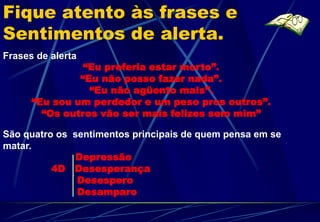 Fique atento às frases e
Sentimentos de alerta.
Frases de alerta
                “Eu preferia estar morto”.
               “Eu não posso fazer nada”.
                 “Eu não agüento mais”.
      “Eu sou um perdedor e um peso pros outros”.
        “Os outros vão ser mais felizes sem mim”

São quatro os sentimentos principais de quem pensa em se
matar.
               Depressão
          4D Desesperança
               Desespero
               Desamparo
 