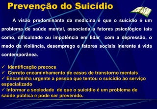 Prevenção do Suicídio
    A visão predominante da medicina é que o suicídio é um
problema de saúde mental, associada a fatores psicológico tais
como, dificuldade ou impotência em lidar com a depressão, o
medo da violência, desemprego e fatores sociais inerente á vida
contemporânea.

 Identificação precoce
 Correto encaminhamento de casos de transtorno mentais
 Encaminha urgente a pessoa que tentou o suicídio ao serviço
especializado
 Informar a sociedade de que o suicídio é um problema de
saúde pública e pode ser prevenido.
 