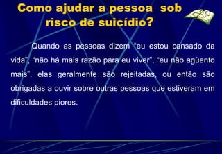 Como ajudar a pessoa sob
    risco de suicídio?

      Quando as pessoas dizem “eu estou cansado da
vida”, “não há mais razão para eu viver”, “eu não agüento
mais”, elas geralmente são rejeitadas, ou então são
obrigadas a ouvir sobre outras pessoas que estiveram em
dificuldades piores.
 