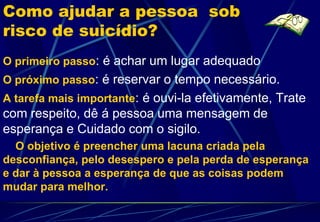 Como ajudar a pessoa sob
risco de suicídio?
O primeiro passo: é achar um lugar adequado
O próximo passo: é reservar o tempo necessário.
A tarefa mais importante: é ouvi-la efetivamente, Trate
com respeito, dê á pessoa uma mensagem de
esperança e Cuidado com o sigilo.
  O objetivo é preencher uma lacuna criada pela
desconfiança, pelo desespero e pela perda de esperança
e dar à pessoa a esperança de que as coisas podem
mudar para melhor.
 