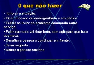 0 que não fazer
• Ignorar a situação.
• Ficar chocado ou envergonhado e em pânico.
• Tentar se livrar do problema acionando outro
serviço
• Falar que tudo vai ficar bem, sem agir para que isso
aconteça.
• Desafiar a pessoa a continuar em frente.
• Jurar segredo.
• Deixar a pessoa sozinha
 