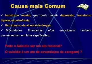 Causa mais Comum
 transtorno mental, que pode incluir depressão, transtorno
bipolar, esquizofrenia,
 Uso abusivo de álcool e de drogas.
 Dificuldades       financeiras   e/ou   emocionais   também
desempenham um fator significativo.


   Pode o Suicídio ser um ato racional?
   O suicídio é um ato de covardia(ou de coragem) ?
 