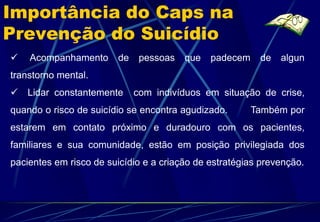 Importância do Caps na
Prevenção do Suicídio
   Acompanhamento      de    pessoas   que   padecem    de   algun
transtorno mental.
 Lidar constantemente       com indivíduos em situação de crise,
quando o risco de suicídio se encontra agudizado.       Também por
estarem em contato próximo e duradouro com os pacientes,
familiares e sua comunidade, estão em posição privilegiada dos
pacientes em risco de suicídio e a criação de estratégias prevenção.
 