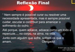 Reflexão Final

“ Nem sempre é possível curar ou resolver uma
necessidade apresentada, mas é sempre possível
cuidar, escutar e contribuir para amenizar o
sofrimento do outro.
Até porque, quem adoece, adoece como um todo e
repercute..., no corpo, na alma, na vida.
Junto com alguém que sofre, sofrem os que o
amam.                          Obrigado!
 