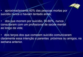 • aproximadamente 60% das pessoas mortas por
suicídio nunca o haviam tentado antes;

• dos que morrem por suicídio, 50-60%, nunca
consultaram com um profissional de saúde mental
ao longo da vida;

• dois terços dos que cometem suicídio comunicaram
claramente essa intenção a parentes próximos ou amigos, na
semana anterior.
 