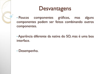 Desvantagens
• Poucos componentes gráficos, mas alguns
componentes podem ser feitos combinando outros
componentes.
• Aparência diferente da nativa do SO, mas é uma boa
interface.
• Desempenho.
 