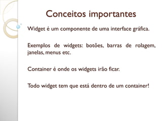 Conceitos importantes
Widget é um componente de uma interface gráfica.
Exemplos de widgets: botões, barras de rolagem,
janelas, menus etc.
Container é onde os widgets irão ficar.
Todo widget tem que está dentro de um container!
 