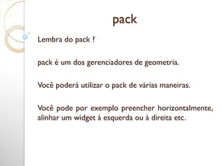 pack
Lembra do pack ?
pack é um dos gerenciadores de geometria.
Você poderá utilizar o pack de várias maneiras.
Você pode por exemplo preencher horizontalmente,
alinhar um widget à esquerda ou à direita etc.
 