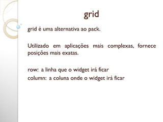 grid
grid é uma alternativa ao pack.
Utilizado em aplicações mais complexas, fornece
posições mais exatas.
row: a linha que o widget irá ficar
column: a coluna onde o widget irá ficar
 