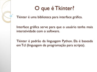 O que é Tkinter?
Tkinter é uma biblioteca para interface gráfica.
Interface gráfica serve para que o usuário tenha mais
interatividade com o software.
Tkinter é padrão da linguagem Python. Ela é baseada
emTcl (linguagem de programação para scripts).
 