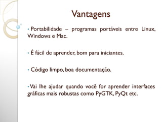 Vantagens
• Portabilidade – programas portáveis entre Linux,
Windows e Mac.
• É fácil de aprender, bom para iniciantes.
• Código limpo, boa documentação.
• Vai lhe ajudar quando você for aprender interfaces
gráficas mais robustas como PyGTK, PyQt etc.
 