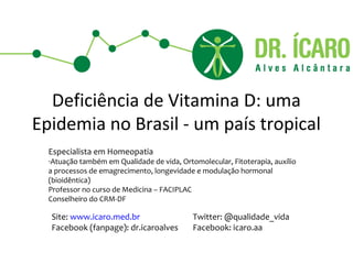 Deficiência de Vitamina D: uma
Epidemia no Brasil - um país tropical
  Especialista em Homeopatia
  -Atuação também em Qualidade de vida, Ortomolecular, Fitoterapia, auxílio
  a processos de emagrecimento, longevidade e modulação hormonal
  (bioidêntica)
  Professor no curso de Medicina – FACIPLAC
  Conselheiro do CRM-DF

  Site: www.icaro.med.br                    Twitter: @qualidade_vida
  Facebook (fanpage): dr.icaroalves         Facebook: icaro.aa
 