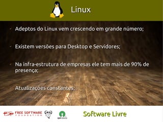 Linux

✔
    Adeptos do Linux vem crescendo em grande número;


✔
    Existem versões para Desktop e Servidores;


✔
    Na infra-estrutura de empresas ele tem mais de 90% de
    presença;


✔
    Atualizações constantes;



                               Software Livre
 
