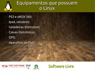 Equipamentos que possuem
                   o Linux
✔
    PS3 e xBOX 360;
✔
    Ipad, celulares;
✔
    Geladeiras (Eletrolux);
✔
    Caixas Eletrônicos;
✔
    GPS;
✔
    Aparelhos de DVD




                              Software Livre
 