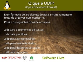O que é ODF?
                 (Open Document Format)

É um formato de arquivo usado para armazenamento e
troca de arquivos num escritório.
Possui os seguintes tipos de arquivos:

.odt para documentos de textos;
.ods para planilhas;
.odp para apresentações;
.odb para banco de dados;
.odg para desenhos vetoriais;
.odf para equações.

                                Software Livre
 