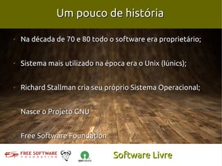 Um pouco de história

✔
    Na década de 70 e 80 todo o software era proprietário;


✔
    Sistema mais utilizado na época era o Unix (Iúnics);


✔
    Richard Stallman cria seu próprio Sistema Operacional;


✔
    Nasce o Projeto GNU


✔
    Free Software Foundation

                                Software Livre
 