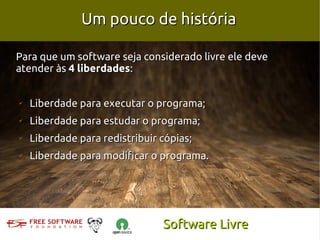 Um pouco de história

Para que um software seja considerado livre ele deve
atender às 4 liberdades:


✔
    Liberdade para executar o programa;
✔
    Liberdade para estudar o programa;
✔
    Liberdade para redistribuir cópias;
✔
    Liberdade para modificar o programa.




                                Software Livre
 