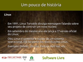 Um pouco de história

Linux


✔
    Em 1991, Linus Torvalds divulga mensagem falando sobre
    seu projeto de contruir um novo núcleo;
✔
    Em setembro do mesmo ano ele lança a 1ª versão oficial
    do Linux;
✔
    Obs: Linux é somente o núcleo de um sistema
    operacional. Ele faz parte das distribuições Linux.
    Exemplo: Debian, Ubuntu, Fedora, Red Hat, etc.



                                 Software Livre
 