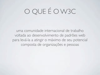 O QUE É O W3C
uma comunidade internacional de trabalho
voltada ao desenvolvimento de padrões web
para levá-la a atingir o máximo de seu potencial
composta de organizações e pessoas
 