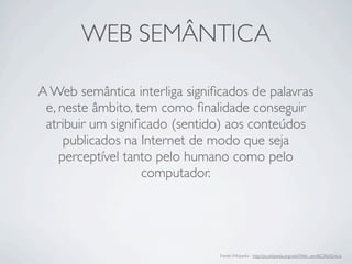 WEB SEMÂNTICA
A Web semântica interliga signiﬁcados de palavras
e, neste âmbito, tem como ﬁnalidade conseguir
atribuir um signiﬁcado (sentido) aos conteúdos
publicados na Internet de modo que seja
perceptível tanto pelo humano como pelo
computador.
Fonte:Wikipedia - http://pt.wikipedia.org/wiki/Web_sem%C3%A2ntica
 