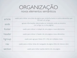 ORGANIZAÇÃO
novos elementos semânticos
article usado para indicar uma área da página que contenha textos e outros elementos que
formam um artigo
aside agrupa informações relacionadas ao conteúdo onde se encontra
(um artigo ou a uma página)
footer usado para indicar o rodapé de uma página e seus elementos
header usado para indicar o header de uma página e seus elementos
hgroup usado para agrupar títulos (H1...H6) em múltiplos níveis
nav usado para a indicar áreas de navegação da página (links de menus e etc)
section usado para indicar seções dentro de uma página
 