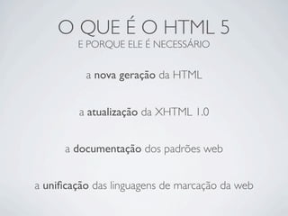 O QUE É O HTML 5
E PORQUE ELE É NECESSÁRIO
a nova geração da HTML
a atualização da XHTML 1.0
a uniﬁcação das linguagens de marcação da web
a documentação dos padrões web
 