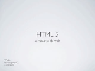HTML 5
a mudança da web
V Solisc
Florianópolis/SC
23/10/2010
 