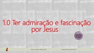 1.0 Ter admiração e fascinação
por Jesus
Serviço e o Discipulado – Missão do Cristão Paróquia Bom Jesus da Coluna 02.04.2017
 