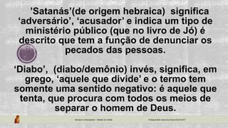 ’Satanás’(de origem hebraica) significa
‘adversário’, ‘acusador’ e indica um tipo de
ministério público (que no livro de Jó) é
descrito que tem a função de denunciar os
pecados das pessoas.
‘Diabo’, (diabo/demônio) invés, significa, em
grego, ‘aquele que divide’ e o termo tem
somente uma sentido negativo: é aquele que
tenta, que procura com todos os meios de
separar o homem de Deus.
Serviço e o Discipulado – Missão do Cristão Paróquia Bom Jesus da Coluna 02.04.2017
 