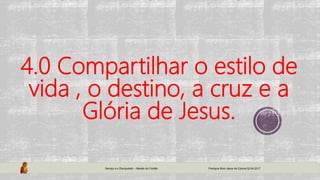 4.0 Compartilhar o estilo de
vida , o destino, a cruz e a
Glória de Jesus.
Serviço e o Discipulado – Missão do Cristão Paróquia Bom Jesus da Coluna 02.04.2017
 