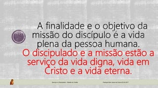 O discipulado e a missão estão a
serviço da vida digna, vida em
Cristo e a vida eterna.
Serviço e o Discipulado – Missão do Cristão Paróquia Bom Jesus da Coluna 02.04.2017
 