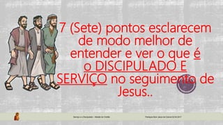 7 (Sete) pontos esclarecem
de modo melhor de
entender e ver o que é
o DISCIPULADO E
SERVIÇO no seguimento de
Jesus..
Serviço e o Discipulado – Missão do Cristão Paróquia Bom Jesus da Coluna 02.04.2017
 