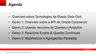 Agenda


        Overview sobre Tecnologias de Elastic Data Grid
        Demo 1: Overview sobre a API do Oracle Coherence
        Demo 2: Usando recursos de Queries e Analytics
        Demo 3: Real-time Events & Queries Contínuas
        Demo 4: MapReduce e Agregações Paralelas



3   Oracle Corporation   Encontro SouJava de 2013 na Oracle SP
 