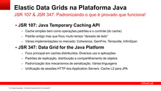 Elastic Data Grids na Plataforma Java
       JSR 107 & JSR 347: Padronizando o que é provado que funciona!

          JSR 107: Java Temporary Caching API
                   – Cache simples bem como operações padrões e o controle (do cache)
                   – Padrão antigo mas que ficou muito tempo “deixado de lado”
                   – Várias implementações no mercado: Coherence, GemFire, Terracotta, InfiniSpan

          JSR 347: Data Grid for the Java Platform
                   – Foco principal em caches distribuídos. Diversos uso e aplicações
                   – Padrões de replicação, distribuição e compartilhamento de objetos
                   – Padronização dos mecanismos de serialização. Várias linguagens
                   – Unificação de sessões HTTP dos Application Servers. Cache L2 para JPA




7   Oracle Corporation   Encontro SouJava de 2013 na Oracle SP
 
