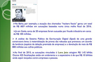 Na Bahia, por exemplo, a atuação dos chamados “hackers fiscais” gerou um total
de R$ 68,9 milhões em autuações baseadas numa única malha fiscal de 2016.
Já em Goiás, cerca de 50 empresas foram autuadas por fraude tributária em cerca
de R$ 100 milhões.
 A análise do Sistema Público de Escrituração Digital (Sped) de uma grande
construtora levou à materialização de provas tão robustas que provocou um acordo
de leniência (espécie de delação premiada de empresas) e a devolução de mais de R$
800 milhões aos cofres públicos.
Ao final de 2015, as autuações vinculadas à Lava Jato atingiam R$ 1,42 bilhão.
Outras 425 fiscalizações estão em andamento e a expectativa é de que R$ 10 bilhões
ainda sejam lançados contra empresas e pessoas.
 