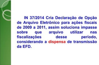 IN 37/2014 Cria Declaração de Opção
de Arquivo Eletrônico para ações fiscais
de 2009 a 2011, assim soluciona impasse
sobre que arquivo utilizar nas
fiscalizações desse período,
considerando a dispensa de transmissão
da EFD.
 