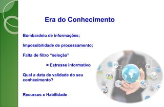 Era do Conhecimento
Bombardeio de informações;
Impossibilidade de processamento;
Falta de filtro “seleção”
= Estresse informativo
Qual a data de validade do seu
conhecimento?
Recursos x Habilidade
 