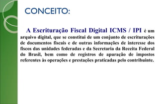 CONCEITO:
A Escrituração Fiscal Digital ICMS / IPI é um
arquivo digital, que se constitui de um conjunto de escriturações
de documentos fiscais e de outras informações de interesse dos
fiscos das unidades federadas e da Secretaria da Receita Federal
do Brasil, bem como de registros de apuração de impostos
referentes às operações e prestações praticadas pelo contribuinte.
 