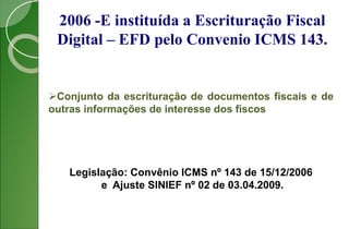 2006 -E instituída a Escrituração Fiscal
Digital – EFD pelo Convenio ICMS 143.
Conjunto da escrituração de documentos fiscais e de
outras informações de interesse dos fiscos
Legislação: Convênio ICMS nº 143 de 15/12/2006
e Ajuste SINIEF nº 02 de 03.04.2009.
 