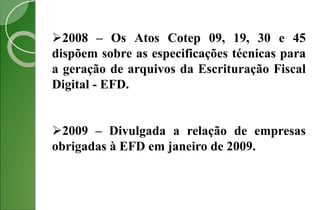 2008 – Os Atos Cotep 09, 19, 30 e 45
dispõem sobre as especificações técnicas para
a geração de arquivos da Escrituração Fiscal
Digital - EFD.
2009 – Divulgada a relação de empresas
obrigadas à EFD em janeiro de 2009.
 