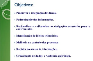 Objetivos:
 Promover a integração dos fiscos.
 Padronização das Informações.
 Racionalizar e uniformizar as obrigações acessórias para os
contribuintes.
 Identificação de ilícitos tributários.
 Melhoria no controle dos processos
 Rapidez no acesso às informações.
 Cruzamento de dados e Auditoria eletrônica.
 