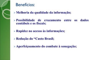 Benefícios:
 Melhoria da qualidade da informação;
 Possibilidade de cruzamento entre os dados
contábeis e os fiscais;
 Rapidez no acesso às informações;
 Redução do “Custo Brasil;
 Aperfeiçoamento do combate à sonegação;
 