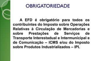 OBRIGATORIEDADE
A EFD é obrigatório para todos os
contribuintes do Imposto sobre Operações
Relativas à Circulação de Mercadorias e
sobre Prestações de Serviços de
Transporte Interestadual e Intermunicipal e
de Comunicação – ICMS e/ou do Imposto
sobre Produtos Industrializados – IPI.
 